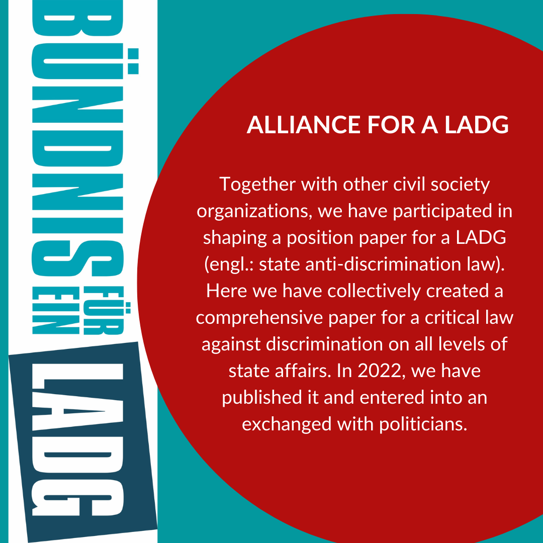 Together with other civil society organizations, we have participated in shaping a position paper for a LADG (engl.: state anti-discrimination law). Here we have collectively created a comprehensive paper for a critical law against discrimination on all levels of state affairs. In 2022, we have published it and entered into an exchanged with politicians.