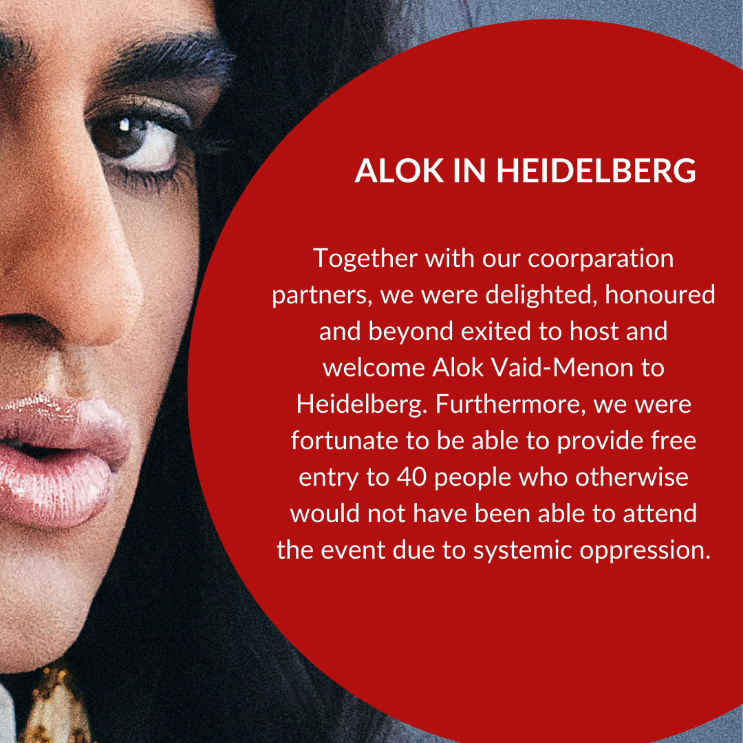 Together with our coorparation partners, we were delighted, honoured and beyond exited to host and welcome Alok Vaid-Menon to Heidelberg. Furthermore, we were fortunate to be able to provide free entry to 40 people who otherwise would not have been able to attend the event due to systemic oppression.