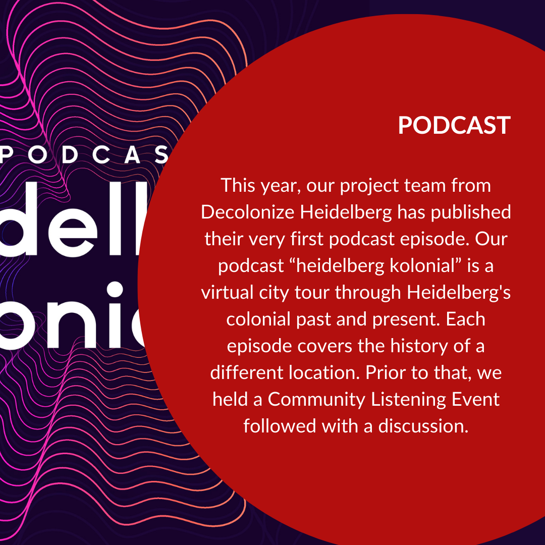 This year, our project team from Decolonize Heidelberg has published their very first podcast episode. Our podcast “heidelberg kolonial” is a virtual city tour through Heidelberg's colonial past and present. Each episode covers the history of a different location. Prior to that, we held a Community Listening Event followed with a discussion.